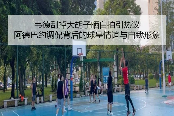 韦德刮掉大胡子晒自拍引热议 阿德巴约调侃背后的球星情谊与自我形象