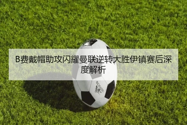 B费戴帽助攻闪耀曼联逆转大胜伊镇赛后深度解析